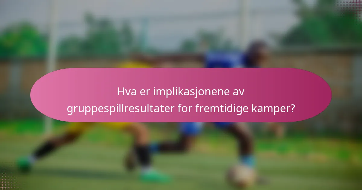 Hva er implikasjonene av gruppespillresultater for fremtidige kamper?